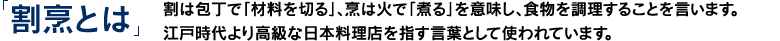 「割烹とは」割は包丁で「材料を切る」、烹は火で「煮る」を意味し、食物を調理することを言います。江戸時代より高級な日本料理店を指す言葉として使われています。
