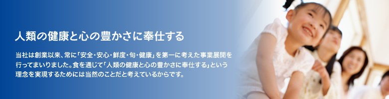 人類の健康と心の豊かさに奉仕する 当社は創業以来、常に「安全・安心・鮮度・旬・健康」を第一に考えた事業展開を行ってまいりました。食を通じて「人類の健康と心の豊かさに奉仕する」という理念を実現するためには当然のことだと考えているからです。