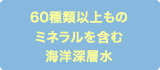 60種類以上ものミネラルを含む海洋深層水