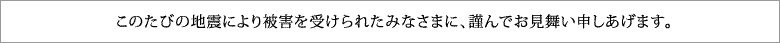 このたびの地震により被害を受けられたみなさまに、謹んでお見舞い申しあげます。