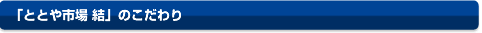 「ととや市場　結」のこだわり