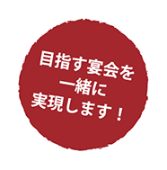 目指す宴会を一緒に実現します！